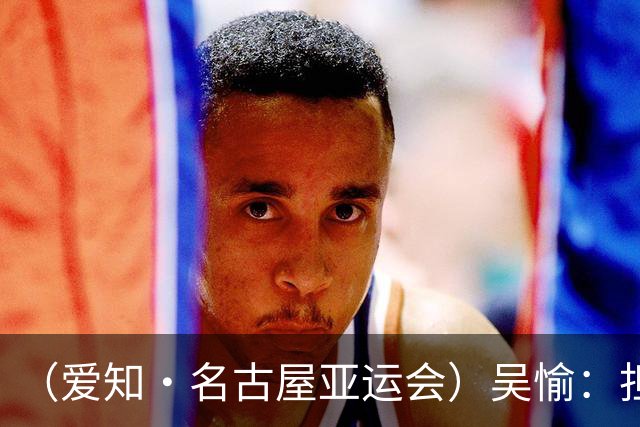 （爱知·名古屋亚运会）吴愉：担任旗手是荣誉，也是责任